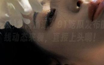 急需消遣？91吃瓜发布的第一线动态来袭，直接上头啊！