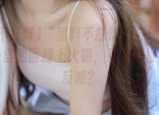 “黑料不打烊”放送最新视频：一盒泡面撞上火锅，更像爱情故事的反派？